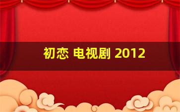 初恋 电视剧 2012